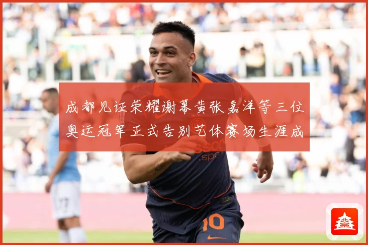 成都见证荣耀谢幕黄张嘉洋等三位奥运冠军正式告别艺体赛场生涯成长观察