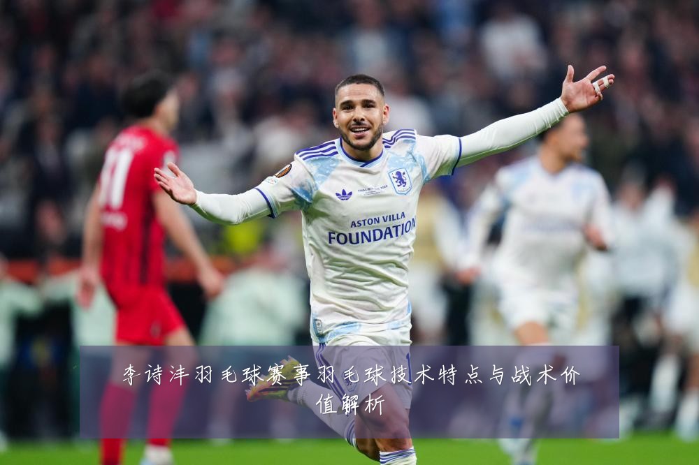 李诗沣羽毛球赛事羽毛球技术特点与战术价值解析
